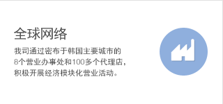 全球网络 我司通过密布于韩国主要城市的 8个营业办事处和100多个代理店，积极开展经济模块化营业活动。