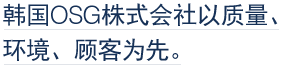 韩国OSG株式会社以质量、环境、顾客为先。