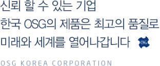 신뢰 할 수 있는 기업 한국 OSG의 제품은 최고의 품질로 미래와 세계를 열어나갑니다 osg korea corporation