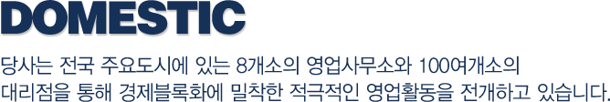 domestic-당사는 전국 주요도시에 있는 8개소의 영업사무소와 100여개소의 대리점을 통해 경제블록화에 밀착한 적극적인 영업활동을 전개하고 있습니다.