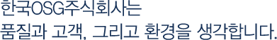 한국OSG주식회사는 품질과 환경, 그리고 고객을 생각합니다.