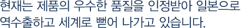 현재는 제품의 우수한 품질을 인정받아 일본으로 역수출하고 세계로 뻗어 나가고 있습니다.