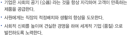 기업은 사회의 공기 (公碁) 라는 것을 항상 자각하여 고객이 만족하는 제품을 공급한다. 사원에게는 직장의 적정배치와 생활의 향상을 도모한다. 사회적 신뢰를 높이며 견실한 경영을 하며 세계적 기업 (품질) 으로 발전하도록 노력한다.